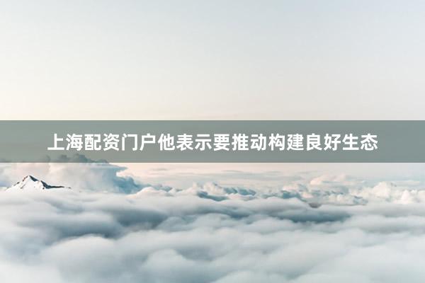 上海配资门户他表示要推动构建良好生态