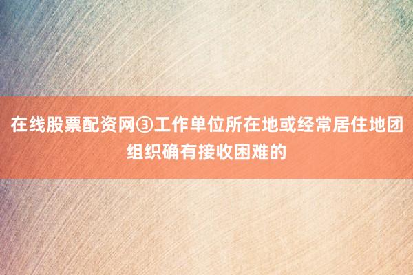 在线股票配资网③工作单位所在地或经常居住地团组织确有接收困难的