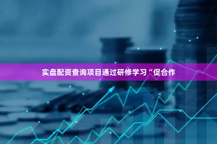 实盘配资查询项目通过研修学习“促合作