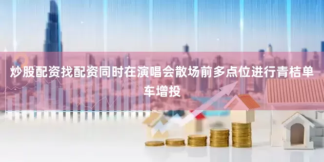 炒股配资找配资同时在演唱会散场前多点位进行青桔单车增投