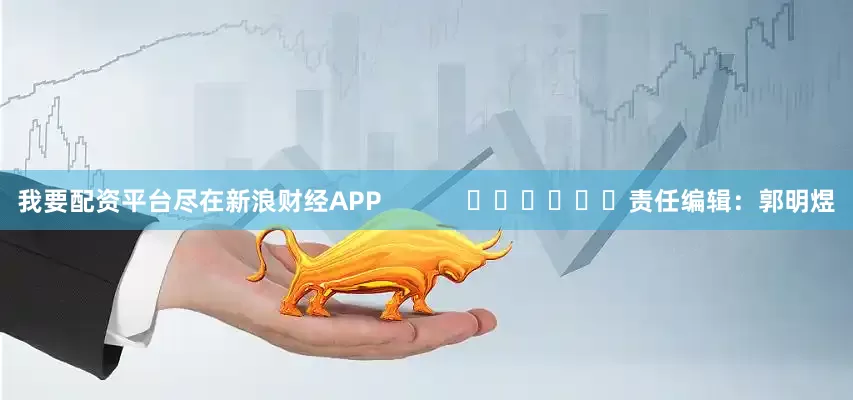 我要配资平台尽在新浪财经APP            						责任编辑：郭明煜