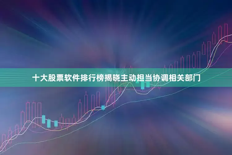 十大股票软件排行榜揭晓主动担当协调相关部门