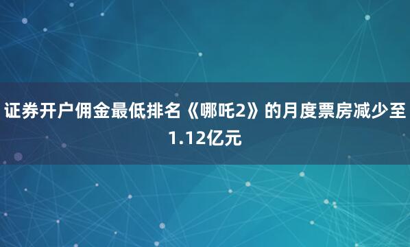 证券开户佣金最低排名《哪吒2》的月度票房减少至1.12亿元