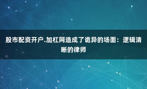 股市配资开户.加杠网造成了诡异的场面：逻辑清晰的律师