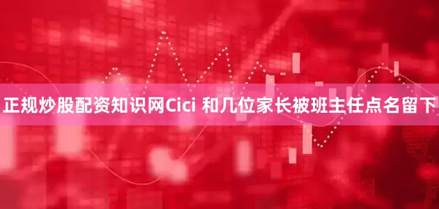 正规炒股配资知识网Cici 和几位家长被班主任点名留下