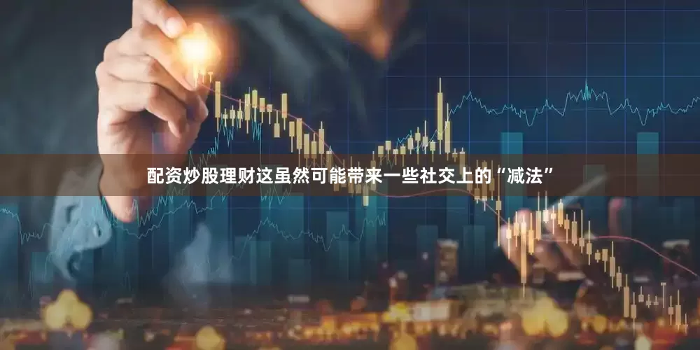 配资炒股理财这虽然可能带来一些社交上的“减法”