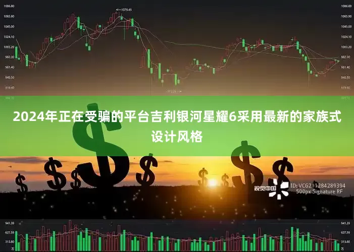 2024年正在受骗的平台吉利银河星耀6采用最新的家族式设计风格