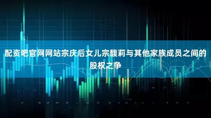 配资吧官网网站宗庆后女儿宗馥莉与其他家族成员之间的股权之争