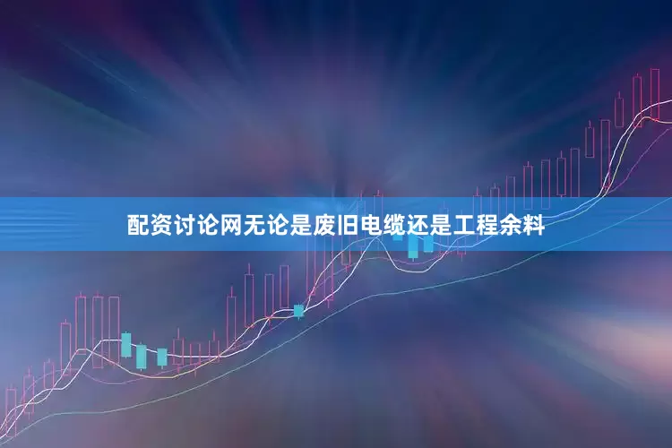 配资讨论网无论是废旧电缆还是工程余料