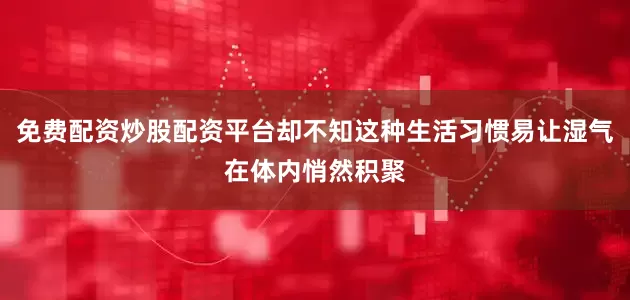 免费配资炒股配资平台却不知这种生活习惯易让湿气在体内悄然积聚