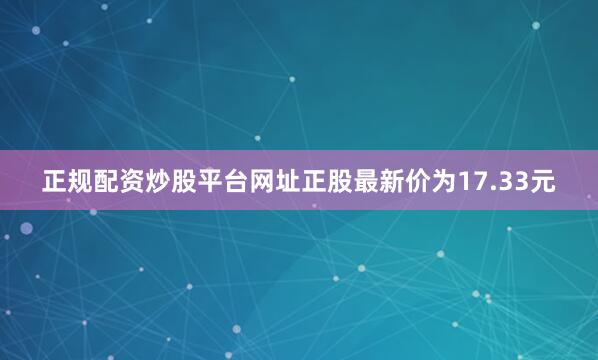 正规配资炒股平台网址正股最新价为17.33元
