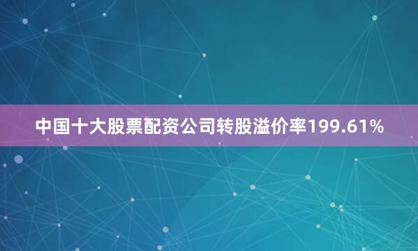 中国十大股票配资公司转股溢价率199.61%