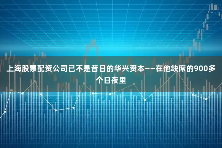 上海股票配资公司已不是昔日的华兴资本——在他缺席的900多个日夜里