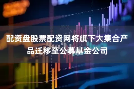 配资盘股票配资网将旗下大集合产品迁移至公募基金公司