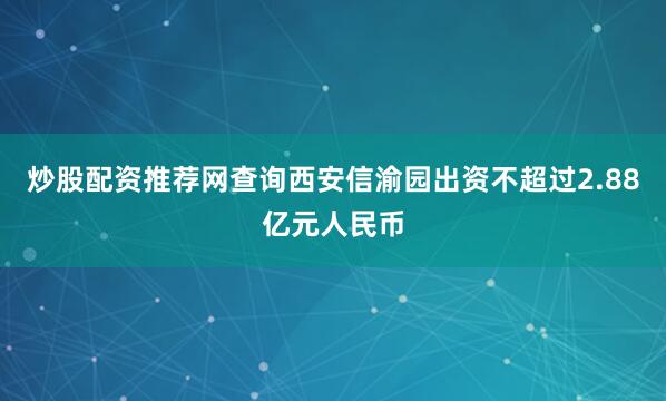 炒股配资推荐网查询西安信渝园出资不超过2.88亿元人民币