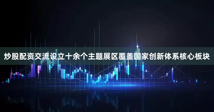 炒股配资交流设立十余个主题展区覆盖国家创新体系核心板块