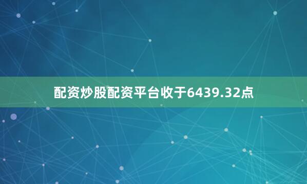 配资炒股配资平台收于6439.32点