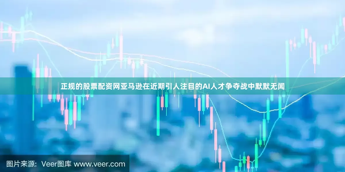 正规的股票配资网亚马逊在近期引人注目的AI人才争夺战中默默无闻