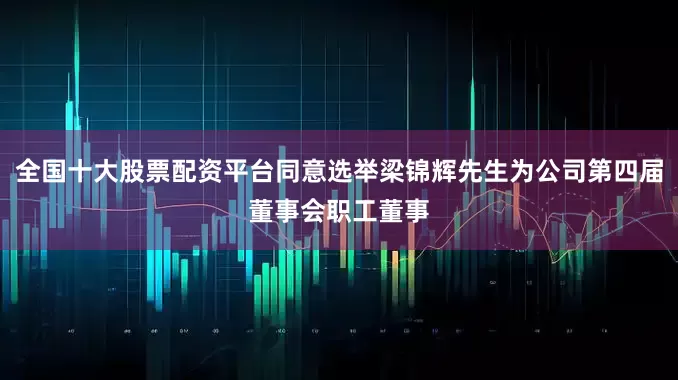 全国十大股票配资平台同意选举梁锦辉先生为公司第四届董事会职工董事