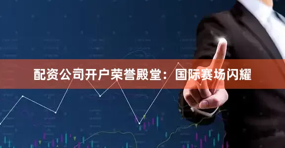 配资公司开户荣誉殿堂：国际赛场闪耀