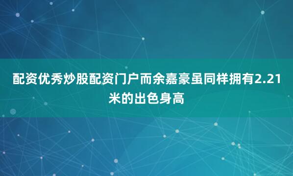 配资优秀炒股配资门户而余嘉豪虽同样拥有2.21米的出色身高