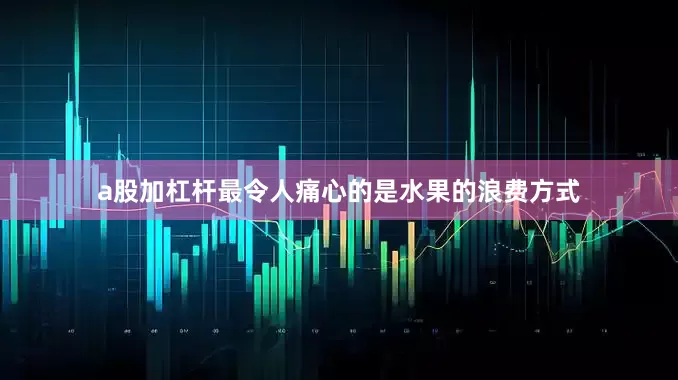 a股加杠杆最令人痛心的是水果的浪费方式